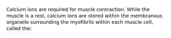 Calcium ions are required for muscle contraction. While the muscle is a rest, calcium ions are stored within the membranous organelle surrounding the myofibrils within each muscle cell, called the: