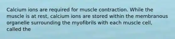 Calcium ions are required for muscle contraction. While the muscle is at rest, calcium ions are stored within the membranous organelle surrounding the myofibrils with each muscle cell, called the