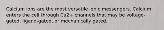 Calcium ions are the most versatile ionic messengers. Calcium enters the cell through Ca2+ channels that may be voltage-gated, ligand-gated, or mechanically gated.