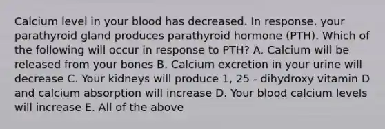 Calcium level in your blood has decreased. In response, your parathyroid gland produces parathyroid hormone (PTH). Which of the following will occur in response to PTH? A. Calcium will be released from your bones B. Calcium excretion in your urine will decrease C. Your kidneys will produce 1, 25 - dihydroxy vitamin D and calcium absorption will increase D. Your blood calcium levels will increase E. All of the above