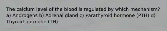 The calcium level of the blood is regulated by which mechanism? a) Androgens b) Adrenal gland c) Parathyroid hormone (PTH) d) Thyroid hormone (TH)