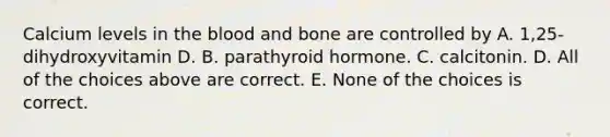 Calcium levels in the blood and bone are controlled by A. 1,25-dihydroxyvitamin D. B. parathyroid hormone. C. calcitonin. D. All of the choices above are correct. E. None of the choices is correct.