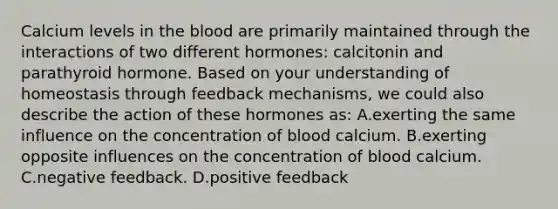 Calcium levels in <a href='https://www.questionai.com/knowledge/k7oXMfj7lk-the-blood' class='anchor-knowledge'>the blood</a> are primarily maintained through the interactions of two different hormones: calcitonin and parathyroid hormone. Based on your understanding of homeostasis through feedback mechanisms, we could also describe the action of these hormones as: A.exerting the same influence on the concentration of blood calcium. B.exerting opposite influences on the concentration of blood calcium. C.negative feedback. D.positive feedback