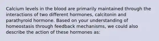 Calcium levels in the blood are primarily maintained through the interactions of two different hormones, calcitonin and parathyroid hormone. Based on your understanding of homeostasis through feedback mechanisms, we could also describe the action of these hormones as: