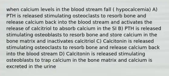 when calcium levels in the blood stream fall ( hypocalcemia) A) PTH is released stimulating osteoclasts to resorb bone and release calcium back into the blood stream and activates the release of calcitriol to absorb calcium in the SI B) PTH is released stimulating osteoblasts to resorb bone and store calcium in the bone matrix and inactivates calcitriol C) Calcitonin is released stimulating osteoclasts to resorb bone and release calcium back into the blood stream D) Calcitonin is released stimulating osteoblasts to trap calcium in the bone matrix and calcium is excreted in the urine