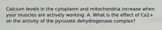 Calcium levels in the cytoplasm and mitochondria increase when your muscles are actively working. A. What is the effect of Ca2+ on the activity of the pyruvate dehydrogenase complex?