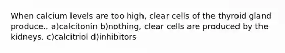 When calcium levels are too high, clear cells of the thyroid gland produce.. a)calcitonin b)nothing, clear cells are produced by the kidneys. c)calcitriol d)inhibitors