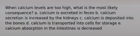 When calcium levels are too high, what is the most likely consequence? a. calcium is excreted in feces b. calcium secretion is increased by the kidneys c. calcium is deposited into the bones d. calcium is transported into cells for storage e. calcium absorption in the intestines is decreased