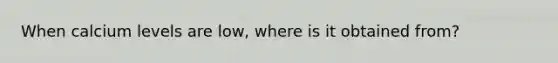 When calcium levels are low, where is it obtained from?