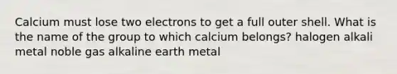 Calcium must lose two electrons to get a full outer shell. What is the name of the group to which calcium belongs? halogen alkali metal noble gas alkaline earth metal