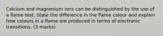 Calcium and magnesium ions can be distinguished by the use of a flame test. State the difference in the flame colour and explain how colours in a flame are produced in terms of electronic transitions. (3 marks)