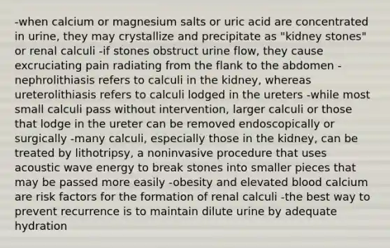 -when calcium or magnesium salts or uric acid are concentrated in urine, they may crystallize and precipitate as "kidney stones" or renal calculi -if stones obstruct urine flow, they cause excruciating pain radiating from the flank to the abdomen -nephrolithiasis refers to calculi in the kidney, whereas ureterolithiasis refers to calculi lodged in the ureters -while most small calculi pass without intervention, larger calculi or those that lodge in the ureter can be removed endoscopically or surgically -many calculi, especially those in the kidney, can be treated by lithotripsy, a noninvasive procedure that uses acoustic wave energy to break stones into smaller pieces that may be passed more easily -obesity and elevated blood calcium are risk factors for the formation of renal calculi -the best way to prevent recurrence is to maintain dilute urine by adequate hydration