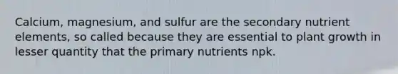 Calcium, magnesium, and sulfur are the secondary nutrient elements, so called because they are essential to plant growth in lesser quantity that the primary nutrients npk.