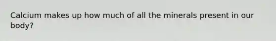 Calcium makes up how much of all the minerals present in our body?
