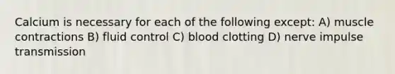 Calcium is necessary for each of the following except: A) muscle contractions B) fluid control C) blood clotting D) nerve impulse transmission