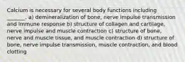 Calcium is necessary for several body functions including _______. a) demineralization of bone, nerve impulse transmission and immune response b) structure of collagen and cartilage, nerve impulse and muscle contraction c) structure of bone, nerve and muscle tissue, and muscle contraction d) structure of bone, nerve impulse transmission, muscle contraction, and blood clotting