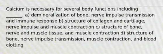 Calcium is necessary for several body functions including _______. a) demineralization of bone, nerve impulse transmission and immune response b) structure of collagen and cartilage, nerve impulse and muscle contraction c) structure of bone, nerve and muscle tissue, and muscle contraction d) structure of bone, nerve impulse transmission, muscle contraction, and blood clotting