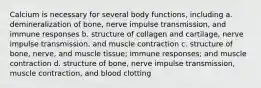 Calcium is necessary for several body functions, including a. demineralization of bone, nerve impulse transmission, and immune responses b. structure of collagen and cartilage, nerve impulse transmission, and muscle contraction c. structure of bone, nerve, and muscle tissue; immune responses; and muscle contraction d. structure of bone, nerve impulse transmission, muscle contraction, and blood clotting