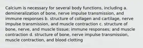 Calcium is necessary for several body functions, including a. demineralization of bone, nerve impulse transmission, and immune responses b. structure of collagen and cartilage, nerve impulse transmission, and muscle contraction c. structure of bone, nerve, and muscle tissue; immune responses; and muscle contraction d. structure of bone, nerve impulse transmission, muscle contraction, and blood clotting