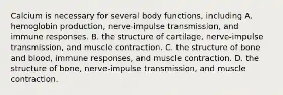 Calcium is necessary for several body functions, including A. hemoglobin production, nerve-impulse transmission, and immune responses. B. the structure of cartilage, nerve-impulse transmission, and muscle contraction. C. the structure of bone and blood, immune responses, and muscle contraction. D. the structure of bone, nerve-impulse transmission, and muscle contraction.