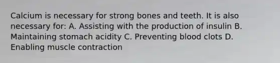 Calcium is necessary for strong bones and teeth. It is also necessary for: A. Assisting with the production of insulin B. Maintaining stomach acidity C. Preventing blood clots D. Enabling muscle contraction