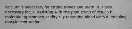 calcium is necessary for strong bones and teeth. It is also necessary for: a. assisting with the production of insulin b. maintaining stomach acidity c. preventing blood clots d. enabling muscle contraction