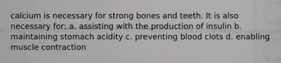 calcium is necessary for strong bones and teeth. It is also necessary for: a. assisting with the production of insulin b. maintaining stomach acidity c. preventing blood clots d. enabling muscle contraction