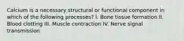 Calcium is a necessary structural or functional component in which of the following processes? I. Bone tissue formation II. Blood clotting III. Muscle contraction IV. Nerve signal transmission