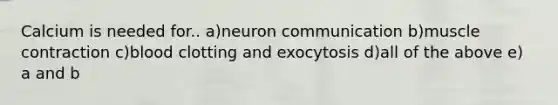 Calcium is needed for.. a)neuron communication b)muscle contraction c)blood clotting and exocytosis d)all of the above e) a and b