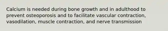 Calcium is needed during bone growth and in adulthood to prevent osteoporosis and to facilitate vascular contraction, vasodilation, muscle contraction, and nerve transmission