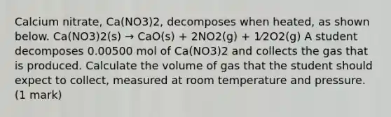 Calcium nitrate, Ca(NO3)2, decomposes when heated, as shown below. Ca(NO3)2(s) → CaO(s) + 2NO2(g) + 1⁄2O2(g) A student decomposes 0.00500 mol of Ca(NO3)2 and collects the gas that is produced. Calculate the volume of gas that the student should expect to collect, measured at room temperature and pressure. (1 mark)