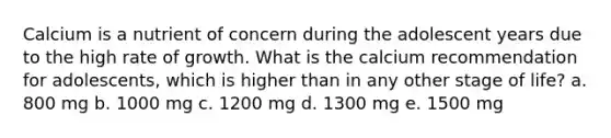 Calcium is a nutrient of concern during the adolescent years due to the high rate of growth. What is the calcium recommendation for adolescents, which is higher than in any other stage of life? a. 800 mg b. 1000 mg c. 1200 mg d. 1300 mg e. 1500 mg