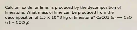 Calcium oxide, or lime, is produced by the decomposition of limestone. What mass of lime can be produced from the decomposition of 1.5 × 10^3 kg of limestone? CaCO3 (s) ⟶ CaO (s) + CO2(g)