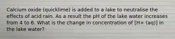 Calcium oxide (quicklime) is added to a lake to neutralise the effects of acid rain. As a result the pH of the lake water increases from 4 to 6. What is the change in concentration of [H+ (aq)] in the lake water?