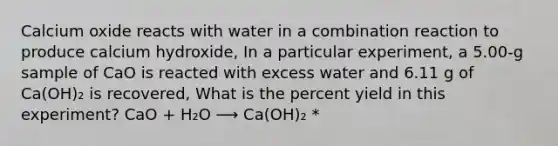 Calcium oxide reacts with water in a combination reaction to produce calcium hydroxide, In a particular experiment, a 5.00-g sample of CaO is reacted with excess water and 6.11 g of Ca(OH)₂ is recovered, What is the percent yield in this experiment? CaO + H₂O ⟶ Ca(OH)₂ *