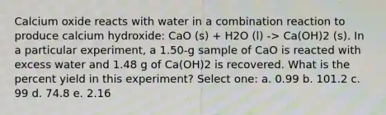 Calcium oxide reacts with water in a combination reaction to produce calcium hydroxide: CaO (s) + H2O (l) -> Ca(OH)2 (s). In a particular experiment, a 1.50-g sample of CaO is reacted with excess water and 1.48 g of Ca(OH)2 is recovered. What is the percent yield in this experiment? Select one: a. 0.99 b. 101.2 c. 99 d. 74.8 e. 2.16