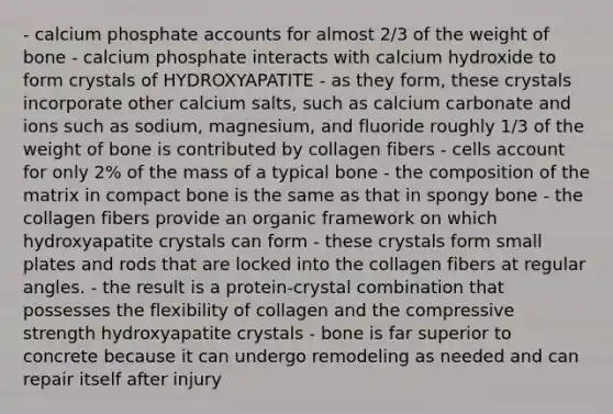 - calcium phosphate accounts for almost 2/3 of the weight of bone - calcium phosphate interacts with calcium hydroxide to form crystals of HYDROXYAPATITE - as they form, these crystals incorporate other calcium salts, such as calcium carbonate and ions such as sodium, magnesium, and fluoride roughly 1/3 of the weight of bone is contributed by collagen fibers - cells account for only 2% of the mass of a typical bone - the composition of the matrix in compact bone is the same as that in spongy bone - the collagen fibers provide an organic framework on which hydroxyapatite crystals can form - these crystals form small plates and rods that are locked into the collagen fibers at regular angles. - the result is a protein-crystal combination that possesses the flexibility of collagen and the compressive strength hydroxyapatite crystals - bone is far superior to concrete because it can undergo remodeling as needed and can repair itself after injury