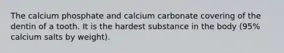 The calcium phosphate and calcium carbonate covering of the dentin of a tooth. It is the hardest substance in the body (95% calcium salts by weight).