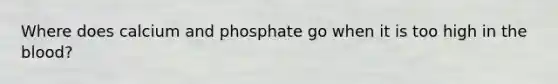 Where does calcium and phosphate go when it is too high in the blood?