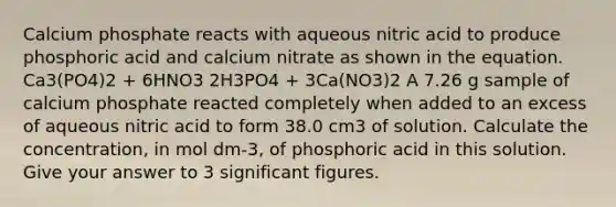 Calcium phosphate reacts with aqueous nitric acid to produce phosphoric acid and calcium nitrate as shown in the equation. Ca3(PO4)2 + 6HNO3 2H3PO4 + 3Ca(NO3)2 A 7.26 g sample of calcium phosphate reacted completely when added to an excess of aqueous nitric acid to form 38.0 cm3 of solution. Calculate the concentration, in mol dm-3, of phosphoric acid in this solution. Give your answer to 3 significant figures.