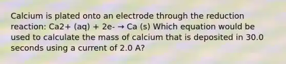 Calcium is plated onto an electrode through the reduction reaction: Ca2+ (aq) + 2e- → Ca (s) Which equation would be used to calculate the mass of calcium that is deposited in 30.0 seconds using a current of 2.0 A?