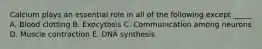 Calcium plays an essential role in all of the following except _____ A. Blood clotting B. Exocytosis C. Communication among neurons D. Muscle contraction E. DNA synthesis