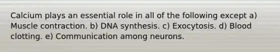 Calcium plays an essential role in all of the following except a) Muscle contraction. b) DNA synthesis. c) Exocytosis. d) Blood clotting. e) Communication among neurons.