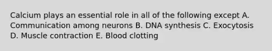 Calcium plays an essential role in all of the following except A. Communication among neurons B. DNA synthesis C. Exocytosis D. Muscle contraction E. Blood clotting