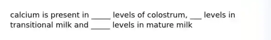 calcium is present in _____ levels of colostrum, ___ levels in transitional milk and _____ levels in mature milk