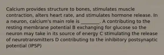 Calcium provides structure to bones, stimulates muscle contraction, alters heart rate, and stimulates hormone release. In a neuron, calcium's main role is ________. A contributing to the resting membrane potential B exchanging for glucose so the neuron may take in its source of energy C stimulating the release of neurotransmitters D contributing to the inhibitory postsynaptic potential (IPSP)