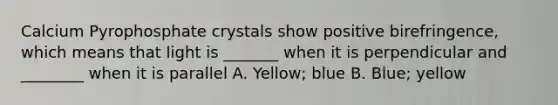 Calcium Pyrophosphate crystals show positive birefringence, which means that light is _______ when it is perpendicular and ________ when it is parallel A. Yellow; blue B. Blue; yellow