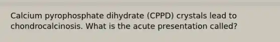 Calcium pyrophosphate dihydrate (CPPD) crystals lead to chondrocalcinosis. What is the acute presentation called?