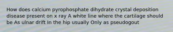 How does calcium pyrophosphate dihydrate crystal deposition disease present on x ray A white line where the cartilage should be As ulnar drift In the hip usually Only as pseudogout