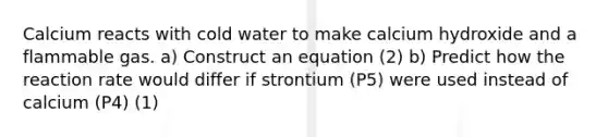 Calcium reacts with cold water to make calcium hydroxide and a flammable gas. a) Construct an equation (2) b) Predict how the reaction rate would differ if strontium (P5) were used instead of calcium (P4) (1)